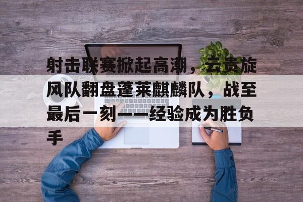 开云体育官网-包含射击联赛掀起高潮，云贵旋风队翻盘蓬莱麒麟队，战至最后一刻——经验成为胜负手的词条