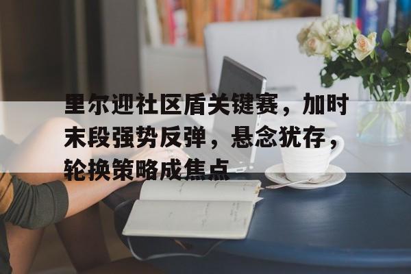 开云体育官网-包含里尔迎社区盾关键赛，加时末段强势反弹，悬念犹存，轮换策略成焦点的词条